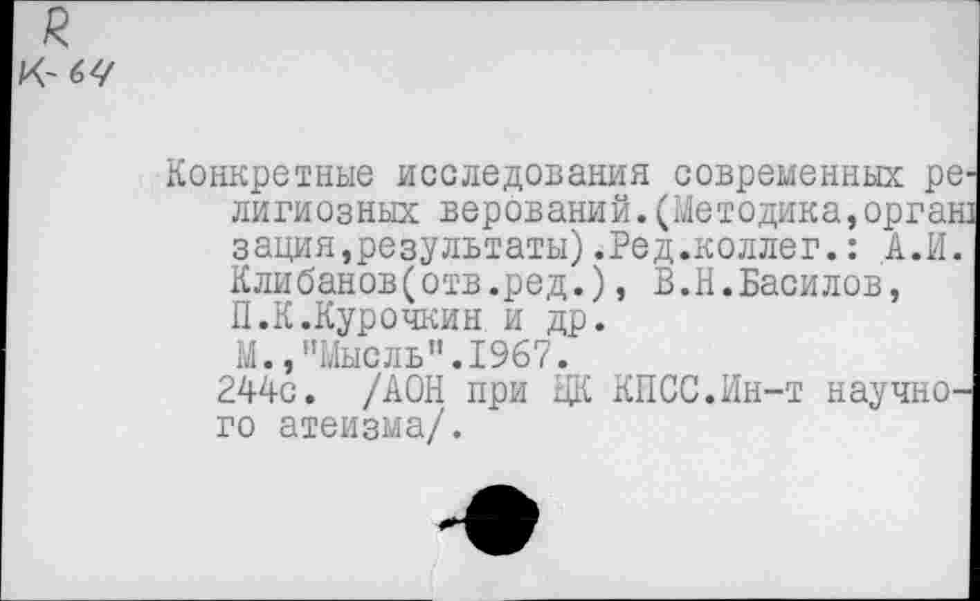 ﻿К~б</
Конкретные исследования современных ре лигиозных верований.(Методика,орган зация,результаты).Ред.коллег.: А.И. Клибанов(отв.ред.), В.Н.Василов, П.К.Курочкин и др.
М.,"Мысль".1967.
244с. /АОН при ЦК КПСС.Ин-т научного атеизма/.